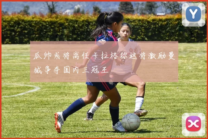 瓜帅或将离任卡拉格称这将激励曼城争夺国内三冠王