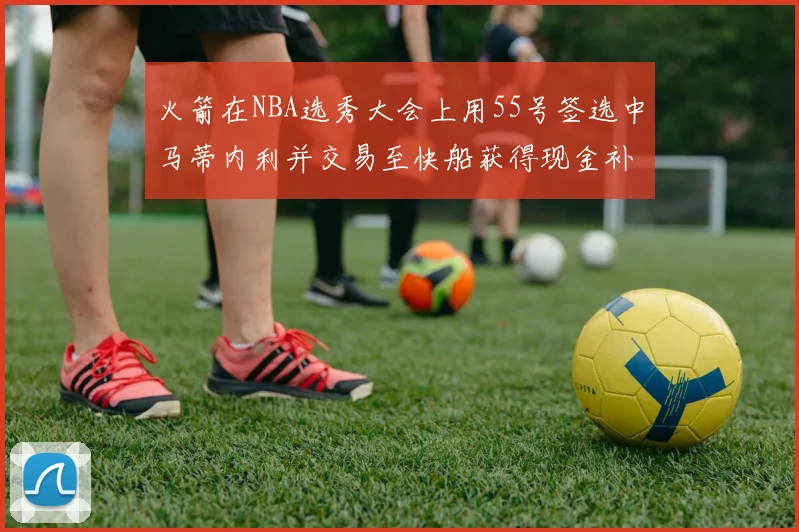火箭在NBA选秀大会上用55号签选中马蒂内利并交易至快船获得现金补偿