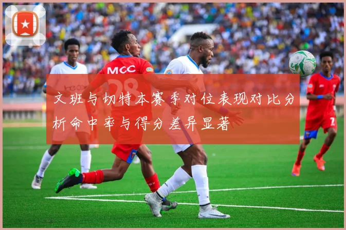 文班与切特本赛季对位表现对比分析命中率与得分差异显著