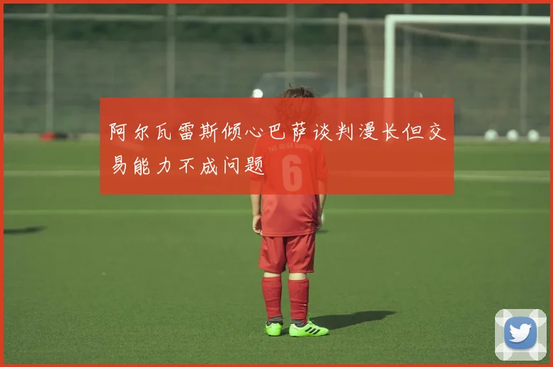 阿尔瓦雷斯倾心巴萨谈判漫长但交易能力不成问题