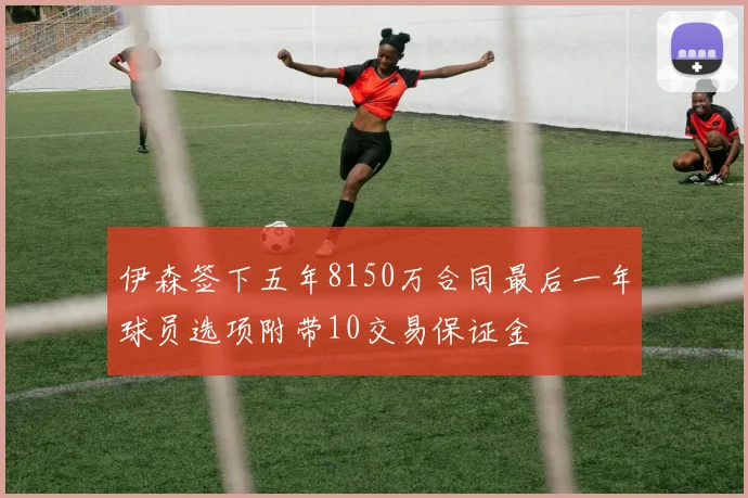 伊森签下五年8150万合同最后一年球员选项附带10交易保证金