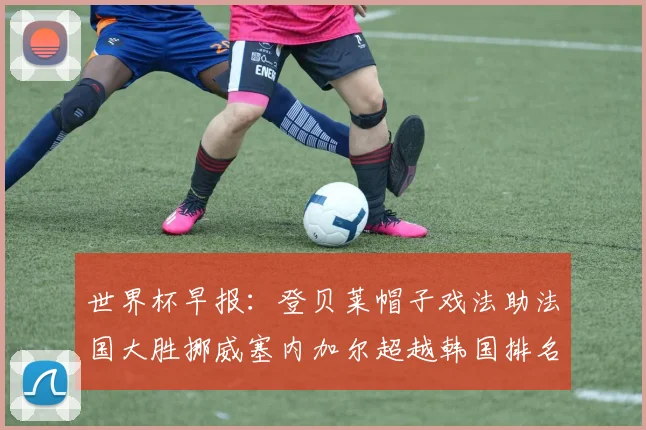 世界杯早报：登贝莱帽子戏法助法国大胜挪威塞内加尔超越韩国排名提升