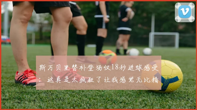 斯万贝里替补登场仅18秒进球感受：这真是太疯狂了让我感觉无比精彩
