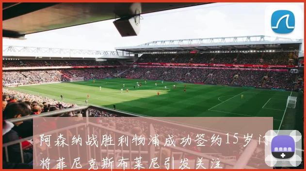 阿森纳战胜利物浦成功签约15岁门将菲尼克斯布莱尼引发关注
