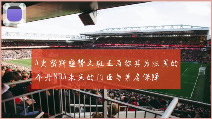 A史密斯盛赞文班亚马称其为法国的乔丹NBA未来的门面与票房保障