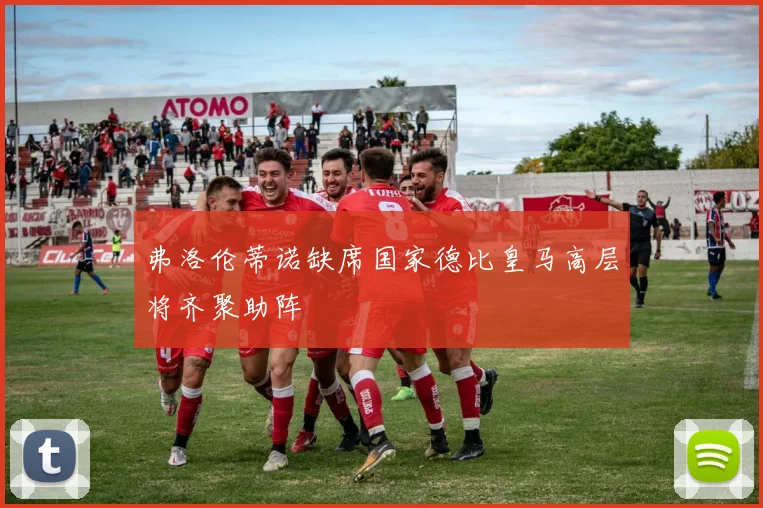 弗洛伦蒂诺缺席国家德比皇马高层将齐聚助阵