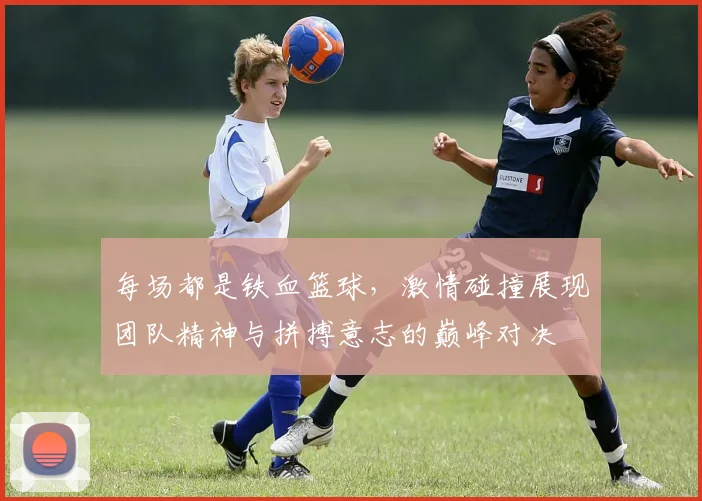 每场都是铁血篮球，激情碰撞展现团队精神与拼搏意志的巅峰对决