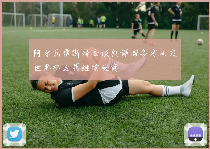 阿尔瓦雷斯转会谈判停滞各方决定世界杯后再继续磋商